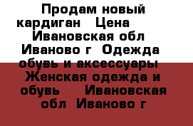 Продам новый кардиган › Цена ­ 500 - Ивановская обл., Иваново г. Одежда, обувь и аксессуары » Женская одежда и обувь   . Ивановская обл.,Иваново г.